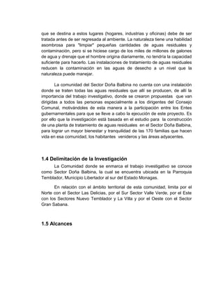que se destina a estos lugares (hogares, industrias y oficinas) debe de ser
tratada antes de ser regresada al ambiente. La naturaleza tiene una habilidad
asombrosa para "limpiar" pequeñas cantidades de aguas residuales y
contaminación, pero si se hiciese cargo de los miles de millones de galones
de agua y drenaje que el hombre origina diariamente, no tendría la capacidad
suficiente para hacerlo. Las instalaciones de tratamiento de aguas residuales
reducen la contaminación en las aguas de desecho a un nivel que la
naturaleza puede manejar.

        La comunidad del Sector Doña Balbina no cuenta con una instalación
donde se traten todas las aguas residuales que allí se producen, de allí la
importancia del trabajo investigativo, donde se crearon propuestas que van
dirigidas a todos las personas especialmente a los dirigentes del Consejo
Comunal, motivándoles de esta manera a la participación entre los Entes
gubernamentales para que se lleve a cabo la ejecución de este proyecto. Es
por ello que la investigación está basada en el estudio para la construcción
de una planta de tratamiento de aguas residuales en el Sector Doña Balbina,
para lograr un mayor bienestar y tranquilidad de las 170 familias que hacen
vida en esa comunidad, los habitantes venideros y las áreas adyacentes.




1.4 Delimitación de la Investigación
     La Comunidad donde se enmarca el trabajo investigativo se conoce
como Sector Doña Balbina, la cual se encuentra ubicada en la Parroquia
Temblador, Municipio Libertador al sur del Estado Monagas.

      En relación con el ámbito territorial de esta comunidad, limita por el
Norte con el Sector Las Delicias, por el Sur Sector Valle Verde, por el Este
con los Sectores Nuevo Temblador y La Villa y por el Oeste con el Sector
Gran Sabana.



1.5 Alcances
 