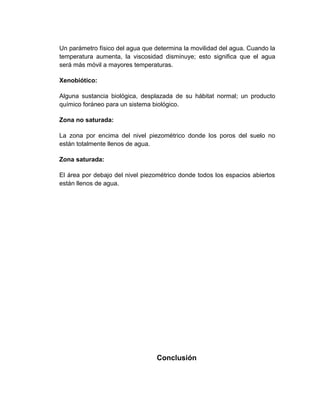 Un parámetro físico del agua que determina la movilidad del agua. Cuando la
temperatura aumenta, la viscosidad disminuye; esto significa que el agua
será más móvil a mayores temperaturas.

Xenobiótico:

Alguna sustancia biológica, desplazada de su hábitat normal; un producto
químico foráneo para un sistema biológico.

Zona no saturada:

La zona por encima del nivel piezométrico donde los poros del suelo no
están totalmente llenos de agua.

Zona saturada:

El área por debajo del nivel piezométrico donde todos los espacios abiertos
están llenos de agua.




                                 Conclusión
 