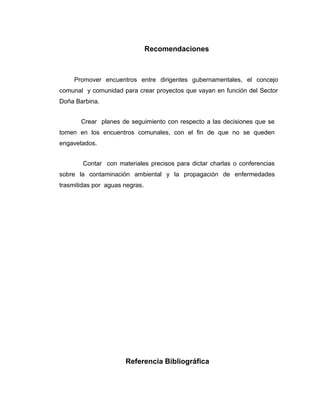 Recomendaciones



     Promover encuentros entre dirigentes gubernamentales, el concejo
comunal y comunidad para crear proyectos que vayan en función del Sector
Doña Barbina.


       Crear planes de seguimiento con respecto a las decisiones que se
tomen en los encuentros comunales, con el fin de que no se queden
engavetados.


        Contar con materiales precisos para dictar charlas o conferencias
sobre la contaminación ambiental y la propagación de enfermedades
trasmitidas por aguas negras.




                      Referencia Bibliográfica
 