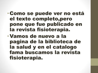 •Como se puede ver no está
el texto completo,pero
pone que fue publicado en
la revista fisioterapia.
•Vamos de nuevo a la
pagina de la biblioteca de
la salud y en el catalogo
fama buscamos la revista
fisioterapia.
 