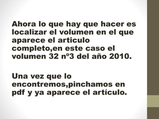 Ahora lo que hay que hacer es
localizar el volumen en el que
aparece el articulo
completo,en este caso el
volumen 32 nº3 del año 2010.
Una vez que lo
encontremos,pinchamos en
pdf y ya aparece el artículo.
 