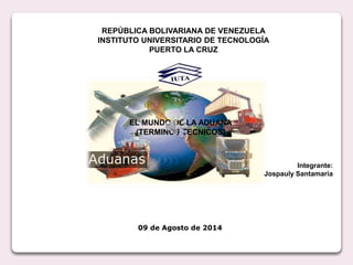 REPÚBLICA BOLIVARIANA DE VENEZUELA
INSTITUTO UNIVERSITARIO DE TECNOLOGÍA
PUERTO LA CRUZ
EL MUNDO DE LA ADUANA
(TERMINOS TECNICOS)
Integrante:
Jospauly Santamaría
09 de Agosto de 2014
 