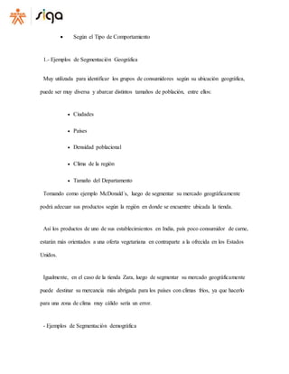  Según el Tipo de Comportamiento
1.- Ejemplos de Segmentación Geográfica
Muy utilizada para identificar los grupos de consumidores según su ubicación geográfica,
puede ser muy diversa y abarcar distintos tamaños de población, entre ellos:
 Ciudades
 Países
 Densidad poblacional
 Clima de la región
 Tamaño del Departamento
Tomando como ejemplo McDonald´s, luego de segmentar su mercado geográficamente
podrá adecuar sus productos según la región en donde se encuentre ubicada la tienda.
Así los productos de uno de sus establecimientos en India, país poco consumidor de carne,
estarán más orientados a una oferta vegetariana en contraparte a la ofrecida en los Estados
Unidos.
Igualmente, en el caso de la tienda Zara, luego de segmentar su mercado geográficamente
puede destinar su mercancía más abrigada para los países con climas fríos, ya que hacerlo
para una zona de clima muy cálido sería un error.
- Ejemplos de Segmentación demográfica
 