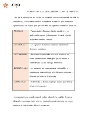 2. CARACTERISTICAS DE LA SEGMENTACION DE MERCADOS
Para que la segmentación sea efectiva, los segmentos obtenidos deben reunir una serie de
características, existen muchas maneras de segmentar un mercado, pero no todas las
segmentaciones son eficaces, para que sean útiles los segmentos del mercado deben ser:
MEDIBLES Pueden medirse el tamaño, el poder adquisitivo y los
perfiles del segmento. Se han de poder de medir y han de
proporcionar medidas concretas.
ACCESIBLES Los segmentos de mercado pueden ser efectivamente
alcanzados y atendidos.
SUSTANCIALES Han de tener una dimensión adecuada, un número de
sujetos suficientemente amplio para que sea rentable el
establecimiento de una estrategia determinada.
DIFERENCIABLE Los segmentos son conceptualmente distinguibles y
responden de manera diferente a los diferentes programas y
elementos de la mezcla de Marketing.
ABARCABLES Posiblemente se diseñan programas eficaces para atraer y
atender a los segmentos.
La segmentación de mercado se puede realizar utilizando las variables de manera
individual o combinando varios criterios, esta opción permite concretar con mejores
resultados las características del sector de mercado.
 