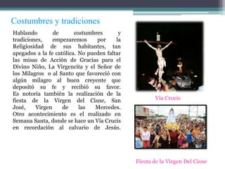 Costumbres y tradiciones
Hablando        de       costumbres       y
tradiciones,    empezaremos      por     la
Religiosidad de sus habitantes, tan
apegados a la fe católica. No pueden faltar
las misas de Acción de Gracias para el
Divino Niño, La Virgencita y el Señor de
los Milagros o al Santo que favoreció con
algún milagro al buen creyente que
depositó su fe y recibió su favor.
Es notoria también la realización de la
fiesta de la Virgen del Cisne, San                   Vía Crucis
José,    Virgen     de     las   Mercedes.
Otro acontecimiento es el realizado en
Semana Santa, donde se hace un Vía Crucis
en recordación al calvario de Jesús.




                                              Fiesta de la Virgen Del Cisne
 