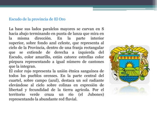 Escudo de la provincia de El Oro

La base sus lados paralelos mayores se curvan en S
hacia abajo terminando en punta de lanza que mira en
la misma dirección. En la parte interior
superior, sobre fondo azul celeste, que representa al
cielo de la Provincia, dentro de una franja rectangular
que se extiende de derecha a izquierda del
Escudo, color amarillo, están catorce estrellas color
púrpura representando a igual número de cantones
que la integran.
El color rojo representa la unión étnica sanguínea de
todos los pueblos orenses. En la parte central del
cuartel, sobre campo (azul), destaca un sol radiante
elevándose al cielo sobre colinas en expresión de
libertad y fecundidad de la tierra agrícola. Por el
territorio verde cruza un río (el Jubones)
representando la abundante red fluvial.
 