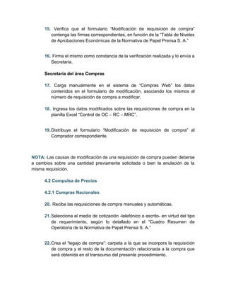 15. Verifica que el formulario “Modificación de requisición de compra”
         contenga las firmas correspondientes, en función de la “Tabla de Niveles
         de Aprobaciones Económicas de la Normativa de Papel Prensa S. A.”


      16. Firma el mismo como constancia de la verificación realizada y lo envía a
         Secretaria.

      Secretaria del área Compras

      17. Carga manualmente en el sistema de “Compras Web” los datos
         contenidos en el formulario de modificación, asociando los mismos al
         número de requisición de compra a modificar.

      18. Ingresa los datos modificados sobre las requisiciones de compra en la
         planilla Excel “Control de OC – RC – MRC”.


      19. Distribuye el formulario “Modificación de requisición de compra” al
          Comprador correspondiente.



NOTA: Las causas de modificación de una requisición de compra pueden deberse
a cambios sobre una cantidad previamente solicitada o bien la anulación de la
misma requisición.

      4.2 Compulsa de Precios

      4.2.1 Compras Nacionales

      20. Recibe las requisiciones de compra manuales y automáticas.

      21. Selecciona el medio de cotización -telefónico o escrito- en virtud del tipo
          de requerimiento, según lo detallado en el “Cuadro Resumen de
          Operatoria de la Normativa de Papel Prensa S. A.”


      22. Crea el “legajo de compra”: carpeta a la que se incorpora la requisición
          de compra y el resto de la documentación relacionada a la compra que
          será obtenida en el transcurso del presente procedimiento.
 