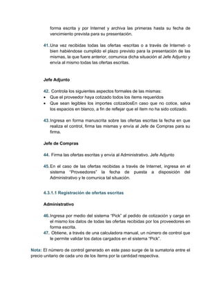 forma escrita y por Internet y archiva las primeras hasta su fecha de
         vencimiento prevista para su presentación.

      41. Una vez recibidas todas las ofertas -escritas o a través de Internet- o
          bien habiéndose cumplido el plazo previsto para la presentación de las
          mismas, la que fuere anterior, comunica dicha situación al Jefe Adjunto y
          envía al mismo todas las ofertas escritas.


      Jefe Adjunto

      42. Controla los siguientes aspectos formales de las mismas:
      • Que el proveedor haya cotizado todos los ítems requeridos
      • Que sean legibles los importes cotizadosEn caso que no cotice, salva
         los espacios en blanco, a fin de reflejar que el ítem no ha sido cotizado.

      43. Ingresa en forma manuscrita sobre las ofertas escritas la fecha en que
          realiza el control, firma las mismas y envía al Jefe de Compras para su
          firma.

      Jefe de Compras

      44. Firma las ofertas escritas y envía al Administrativo. Jefe Adjunto

      45. En el caso de las ofertas recibidas a través de Internet, ingresa en el
          sistema “Proveedores” la fecha de puesta a disposición del
          Administrativo y le comunica tal situación.


      4.3.1.1 Registración de ofertas escritas

      Administrativo

      46. Ingresa por medio del sistema “Pick” al pedido de cotización y carga en
          el mismo los datos de todas las ofertas recibidas por los proveedores en
          forma escrita.
      47. Obtiene, a través de una calculadora manual, un número de control que
          le permite validar los datos cargados en el sistema “Pick”.

Nota: El número de control generado en este paso surge de la sumatoria entre el
precio unitario de cada uno de los ítems por la cantidad respectiva.
 