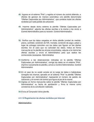 48. Ingresa en el sistema “Pick” y registra el número de control obtenido, a
   efectos de generar de manera automática una planilla denominada
   “Ofertas Capturadas por Administrativa”, que contiene todas las ofertas
   recibidas por cada pedido de cotización.

49. Imprime desde dicho sistema la planilla “Ofertas Capturadas por
   Administrativa”, adjunta las ofertas escritas a la misma y las envía a
   Control Administrativo para su revisión. Control Administrativo



50. Verifica que los datos cargados en dicha planilla (unidad de medida,
   precio, cantidad, condición de IVA, moneda, condición de pago y plazo y
   lugar de entrega) coincidan con los datos que figuran en las ofertas
   escritas. En el caso que no coincidan los datos, indica en forma
   manuscrita en la planilla los errores encontrados, adjunta a la misma las
   ofertas escritas y envía al Administrativo para que realice las
   correcciones necesarias. Administrativo

51. Conforme a las observaciones indicadas en la planilla “Ofertas
    Capturadas por Administrativa”, corrige los datos en el sistema “Pick”,
    imprime nuevamente la planilla y envía a Control Administrativo. Control
    Administrativo

52. En el caso de no existir errores en la carga de datos o habiéndose
    corregido los mismos, aprueba en el sistema “Pick” la planilla “Ofertas
    Capturadas por Administrativa” ingresando el número de pedido de
    cotización y el número de control que figura al pie de la misma.
53. Ingresa en forma manuscrita sobre la planilla “Ofertas Capturadas por
    Administrativa” su fecha de aprobación y firma la misma como
    constancia de la conciliación realizada.

54. Envía al Comprador dicha planilla.


4.3.1.2 Registración de ofertas recibidos por Internet

Administrativo
 