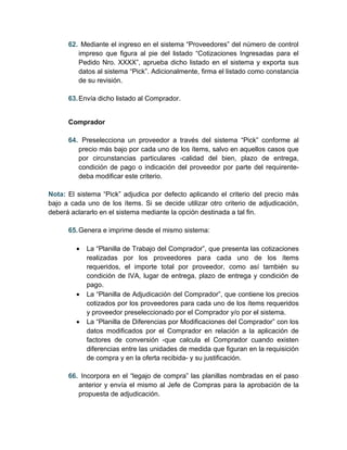 62. Mediante el ingreso en el sistema “Proveedores” del número de control
         impreso que figura al pie del listado “Cotizaciones Ingresadas para el
         Pedido Nro. XXXX”, aprueba dicho listado en el sistema y exporta sus
         datos al sistema “Pick”. Adicionalmente, firma el listado como constancia
         de su revisión.

      63. Envía dicho listado al Comprador.


      Comprador

      64. Preselecciona un proveedor a través del sistema “Pick” conforme al
         precio más bajo por cada uno de los ítems, salvo en aquellos casos que
         por circunstancias particulares -calidad del bien, plazo de entrega,
         condición de pago o indicación del proveedor por parte del requirente-
         deba modificar este criterio.

Nota: El sistema “Pick” adjudica por defecto aplicando el criterio del precio más
bajo a cada uno de los ítems. Si se decide utilizar otro criterio de adjudicación,
deberá aclararlo en el sistema mediante la opción destinada a tal fin.

      65. Genera e imprime desde el mismo sistema:

         •   La “Planilla de Trabajo del Comprador”, que presenta las cotizaciones
             realizadas por los proveedores para cada uno de los ítems
             requeridos, el importe total por proveedor, como así también su
             condición de IVA, lugar de entrega, plazo de entrega y condición de
             pago.
         •   La “Planilla de Adjudicación del Comprador”, que contiene los precios
             cotizados por los proveedores para cada uno de los ítems requeridos
             y proveedor preseleccionado por el Comprador y/o por el sistema.
         •   La “Planilla de Diferencias por Modificaciones del Comprador” con los
             datos modificados por el Comprador en relación a la aplicación de
             factores de conversión -que calcula el Comprador cuando existen
             diferencias entre las unidades de medida que figuran en la requisición
             de compra y en la oferta recibida- y su justificación.

      66. Incorpora en el “legajo de compra” las planillas nombradas en el paso
         anterior y envía el mismo al Jefe de Compras para la aprobación de la
         propuesta de adjudicación.
 