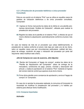 4.3.1.3 Preselección de proveedor telefónico o único proveedor
      Consultado

      Esta es una opción en el sistema “Pick” que se utiliza en aquellos casos de
      pedidos de cotización telefónicos o de único proveedor consultado.
      Comprador:

      67. Ingresa en forma manuscrita los datos de la oferta en una planilla prei-
         mpresa denominada “Análisis de Cotización”, utilizada para realizar la
         preselección del proveedor.

      68. Registra los datos de la planilla en el sistema “Pick”, a efectos de que el
          mismo efectúe la adjudicación automáticamente conforme al precio más
          bajo.


En caso de tratarse de más de un proveedor que cotiza telefónicamente, la
preselección se realiza conforme al precio más bajo por cada uno de los ítems,
salvo en aquellos casos que por circunstancias particulares -calidad del bien,
plazo de entrega, condición de pago o indicación del proveedor por parte del
requirente- deba modificar este criterio.

      Jefe de Compras (en caso de ausencia, Jefe Adjunto)

      69. Recibe del Comprador el “legajo de compra”, analiza los datos de la
         “Planilla de Adjudicación del Comprador” -plazo de entrega de la
         mercadería, condiciones de pago, precios, moneda y descripción del
         artículo- y realiza la aprobación en el sistema “Pick” mediante el ingreso
         del número total de control que aparece al pie de la misma.

      70. Firma dicha planilla como constancia de aprobación y envía el “legajo de
          compra” al Comprador.


      En caso de no aprobar la propuesta realizada, le comunica al Comprador la
      necesidad de modificar la preselección del proveedor y lo habilita por
      sistema para efectuar dicha modificación.

      4.3.2. Compras Importadas

      Activador
 