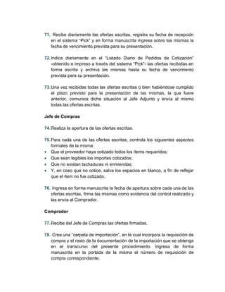 71. Recibe diariamente las ofertas escritas, registra su fecha de recepción
   en el sistema “Pick” y en forma manuscrita ingresa sobre las mismas la
   fecha de vencimiento prevista para su presentación.

72. Indica diariamente en el “Listado Diario de Pedidos de Cotización”
    -obtenido e impreso a través del sistema “Pick”- las ofertas recibidas en
    forma escrita y archiva las mismas hasta su fecha de vencimiento
    prevista para su presentación.

73. Una vez recibidas todas las ofertas escritas o bien habiéndose cumplido
    el plazo previsto para la presentación de las mismas, la que fuere
    anterior, comunica dicha situación al Jefe Adjunto y envía al mismo
    todas las ofertas escritas.

Jefe de Compras

74. Realiza la apertura de las ofertas escritas.

75. Para cada una de las ofertas escritas, controla los siguientes aspectos
    formales de la misma:
• Que el proveedor haya cotizado todos los ítems requeridos;
• Que sean legibles los importes cotizados;
• Que no existan tachaduras ni enmiendas;
• Y, en caso que no cotice, salva los espacios en blanco, a fin de reflejar
    que el ítem no fue cotizado.

76. Ingresa en forma manuscrita la fecha de apertura sobre cada una de las
   ofertas escritas, firma las mismas como evidencia del control realizado y
   las envía al Comprador.

Comprador

77. Recibe del Jefe de Compras las ofertas firmadas.

78. Crea una “carpeta de importación”, en la cual incorpora la requisición de
   compra y el resto de la documentación de la importación que se obtenga
   en el transcurso del presente procedimiento. Ingresa de forma
   manuscrita en la portada de la misma el número de requisición de
   compra correspondiente.
 