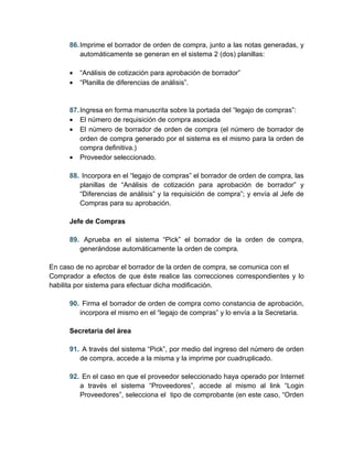 86. Imprime el borrador de orden de compra, junto a las notas generadas, y
          automáticamente se generan en el sistema 2 (dos) planillas:

      •   “Análisis de cotización para aprobación de borrador”
      •   “Planilla de diferencias de análisis”.


      87. Ingresa en forma manuscrita sobre la portada del “legajo de compras”:
      • El número de requisición de compra asociada
      • El número de borrador de orden de compra (el número de borrador de
          orden de compra generado por el sistema es el mismo para la orden de
          compra definitiva.)
      • Proveedor seleccionado.

      88. Incorpora en el “legajo de compras” el borrador de orden de compra, las
         planillas de “Análisis de cotización para aprobación de borrador” y
         “Diferencias de análisis” y la requisición de compra”; y envía al Jefe de
         Compras para su aprobación.

      Jefe de Compras

      89. Aprueba en el sistema “Pick” el borrador de la orden de compra,
         generándose automáticamente la orden de compra.

En caso de no aprobar el borrador de la orden de compra, se comunica con el
Comprador a efectos de que éste realice las correcciones correspondientes y lo
habilita por sistema para efectuar dicha modificación.

      90. Firma el borrador de orden de compra como constancia de aprobación,
         incorpora el mismo en el “legajo de compras” y lo envía a la Secretaria.

      Secretaria del área

      91. A través del sistema “Pick”, por medio del ingreso del número de orden
         de compra, accede a la misma y la imprime por cuadruplicado.

      92. En el caso en que el proveedor seleccionado haya operado por Internet
         a través el sistema “Proveedores”, accede al mismo al link “Login
         Proveedores”, selecciona el tipo de comprobante (en este caso, “Orden
 