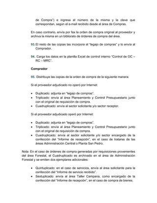 de Compra”) e ingresa el número de la misma y la clave que
          correspondan, según el e-mail recibido desde el área de Compras.

      En caso contrario, envía por fax la orden de compra original al proveedor y
      archiva la misma en un bibliorato de órdenes de compra del área.

      93. El resto de las copias las incorpora al “legajo de compras” y lo envía al
          Comprador.

      94. Carga los datos en la planilla Excel de control interno “Control de OC –
         RC – MRC”.

      Comprador

      95. Distribuye las copias de la orden de compra de la siguiente manera:

      Si el proveedor adjudicado no operó por Internet:

      •   Duplicado: adjunta en “legajo de compras”.
      •   Triplicado: envía al área Planeamiento y Control Presupuestario junto
          con el original de requisición de compra.
      •   Cuadruplicado: envía al sector solicitante y/o sector receptor.

      Si el proveedor adjudicado operó por Internet:

      •   Duplicado: adjunta en “legajo de compras”.
      •   Triplicado: envía al área Planeamiento y Control Presupuestario junto
          con el original de requisición de compra.
      •   Cuadruplicado: envía al sector solicitante y/o sector encargado de la
          confección del “Informe de recepción”, en el caso de tratarse de las
          áreas Administración Central o Planta San Pedro.

Nota: En el caso de órdenes de compra generadas por requisiciones provenientes
del área Forestal, el Cuadruplicado es archivado en el área de Administración
Forestal y se emiten dos ejemplares adicionales:

      •   Quintuplicado: en el caso de servicios, envía al área solicitante para la
          confección del “Informe de servicio recibido”.
      •   Sextuplicado: envía al área Taller Campana, como encargado de la
          confección del “Informe de recepción”, en el caso de compra de bienes.
 