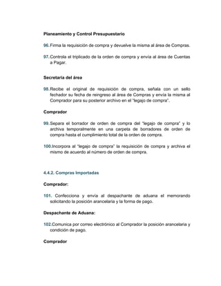 Planeamiento y Control Presupuestario

96. Firma la requisición de compra y devuelve la misma al área de Compras.

97. Controla el triplicado de la orden de compra y envía al área de Cuentas
    a Pagar.


Secretaria del área

98. Recibe el original de requisición de compra, señala con un sello
    fechador su fecha de reingreso al área de Compras y envía la misma al
    Comprador para su posterior archivo en el “legajo de compra”.

Comprador

99. Separa el borrador de orden de compra del “legajo de compra” y lo
    archiva temporalmente en una carpeta de borradores de orden de
    compra hasta el cumplimiento total de la orden de compra.

100.Incorpora al “legajo de compra” la requisición de compra y archiva el
   mismo de acuerdo al número de orden de compra.



4.4.2. Compras Importadas

Comprador:

101. Confecciona y envía al despachante de aduana el memorando
   solicitando la posición arancelaria y la forma de pago.

Despachante de Aduana:

102.Comunica por correo electrónico al Comprador la posición arancelaria y
   condición de pago.

Comprador
 