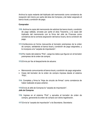 Archiva la copia restante del triplicado del memorando como constancia de
recepción del mismo por parte del área de Compras y de haber asignado el
banco local y condición de pago.

Comprador

110. Archiva la copia del memorando de solicitud de banco local y condición
   de pago sellada, enviada por parte el área Tesorería, y la copia del
   triplicado del memorando con la firma del Jefe de Finanzas como
   constancia de la correcta asignación del banco local y de la condición de
   pago.

111.Confecciona en forma manuscrita el borrador preimpreso de la orden
   de compra, señalando el banco local y condición de pago asignados, y
   lo incorpora a la “carpeta de importación”.

112.Por medio del sistema “Pick”, carga los datos que figuran en el borrador
   preimpreso de la orden de compra.

113.Envía por fax al despachante de aduana:



•   Memorando comunicando el banco local y condición de pago asignados
•   Copia del borrador de la orden de compra impresa desde el sistema
    “Pick”.

114. Completa y firma la “Hoja de circuito de firmas” como constancia de
   haber realizado el paso anterior.

115.Envía al Jefe de Compras la “carpeta de importación”.
Jefe de Compras

116. Ingresa en el sistema “Pick” y aprueba el borrador de orden de
   compra, generando la orden de compra con dicha registración.

117.Envía la “carpeta de importación” a la Secretaria. Secretaria:
 