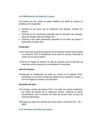 4.4.3 Modificación de Orden de Compra

Los motivos por los cuales se puede modificar una orden de compra ya
emitida son los siguientes:

•   Cambios en los ítems que la componen (por ejemplo, cantidad y/o
    precio)
•   Cambios en las condiciones pautadas para la operación (por ejemplo,
    plazo de entrega, lugar de entrega, etc.)
•   Cambios a las notas aclaratorias generales de la orden de compra o
    particulares de algún ítem.

Comprador

132.En caso que se produzca algunos de los cambios mencionados ingresa
   en el sistema “Pick” la modificación de la orden de compra, indicando el
   motivo por el cual se originó.

133.Envía el “legajo de compra” al Jefe de Compras junto al borrador de
   orden de compra impreso con la modificación incorporada.

Jefe de Compras

134.Aprueba la modificación de orden de compra en el sistema “Pick”,
   accediendo a la misma a través del ingreso de su respectivo número, y
   envía el “legajo de compra” a la Secretaria.

Secretaria del área

135. Accede a través del sistema “Pick” a la orden de compra modificada,
   por medio del ingreso de su respectivo número, repitiendo el mismo
   procedimiento para la emisión de orden de compra para el caso de
   Compras Nacionales.

136.Carga los datos de la planilla de control interno “Control de OC – RC –
   MRC”.

4.4.4 Anulación de Orden de Compra
 