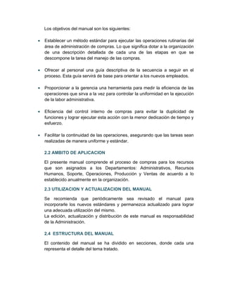 Los objetivos del manual son los siguientes:

•   Establecer un método estándar para ejecutar las operaciones rutinarias del
    área de administración de compras. Lo que significa dotar a la organización
    de una descripción detallada de cada una de las etapas en que se
    descompone la tarea del manejo de las compras.

•   Ofrecer al personal una guía descriptiva de la secuencia a seguir en el
    proceso. Esta guía servirá de base para orientar a los nuevos empleados.

•   Proporcionar a la gerencia una herramienta para medir la eficiencia de las
    operaciones que sirva a la vez para controlar la uniformidad en la ejecución
    de la labor administrativa.

•   Eficiencia del control interno de compras para evitar la duplicidad de
    funciones y lograr ejecutar esta acción con la menor dedicación de tiempo y
    esfuerzo.

•   Facilitar la continuidad de las operaciones, asegurando que las tareas sean
    realizadas de manera uniforme y estándar.

    2.2 AMBITO DE APLICACION

    El presente manual comprende el proceso de compras para los recursos
    que son asignados a los Departamentos: Administrativos, Recursos
    Humanos, Soporte, Operaciones, Producción y Ventas de acuerdo a lo
    establecido anualmente en la organización.

    2.3 UTILIZACION Y ACTUALIZACION DEL MANUAL

    Se recomienda que periódicamente sea revisado el manual para
    incorporarle los nuevos estándares y permanezca actualizado para lograr
    una adecuada utilización del mismo.
    La edición, actualización y distribución de este manual es responsabilidad
    de la Administración.

    2.4 ESTRUCTURA DEL MANUAL

    El contenido del manual se ha dividido en secciones, donde cada una
    representa el detalle del tema tratado.
 