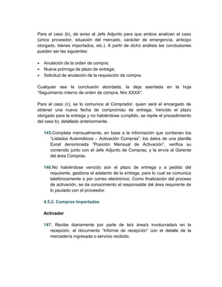 Para el caso (b), da aviso al Jefe Adjunto para que ambos analicen el caso
(único proveedor, situación del mercado, carácter de emergencia, anticipo
otorgado, bienes importados, etc.). A partir de dicho análisis las conclusiones
pueden ser las siguientes:

•   Anulación de la orden de compra;
•   Nueva prórroga de plazo de entrega;
•   Solicitud de anulación de la requisición de compra.

Cualquier sea la conclusión abordada, la deja asentada en la hoja
“Seguimiento interno de orden de compra. Nro XXXX”.

Para el caso (c), se lo comunica al Comprador, quien será el encargado de
obtener una nueva fecha de compromiso de entrega. Vencido el plazo
otorgado para la entrega y no habiéndose cumplido, se repite el procedimiento
del caso b), detallado anteriormente.

    145.Completa mensualmente, en base a la información que contienen los
       “Listados Automáticos – Activación Compras”, los datos de una planilla
       Excel denominada “Posición Mensual de Activación”, verifica su
       contenido junto con el Jefe Adjunto de Compras, y la envía al Gerente
       del área Compras.

    146.No habiéndose vencido aún el plazo de entrega y a pedido del
       requirente, gestiona el adelanto de la entrega, para lo cual se comunica
       telefónicamente o por correo electrónico. Como finalización del proceso
       de activación, se da conocimiento al responsable del área requirente de
       lo pautado con el proveedor.

    4.5.2. Compras Importadas

    Activador

    147. Recibe diariamente por parte de la/s área/s involucrada/s en la
       recepción, el documento “Informe de recepción” con el detalle de la
       mercadería ingresada o servicio recibido.
 