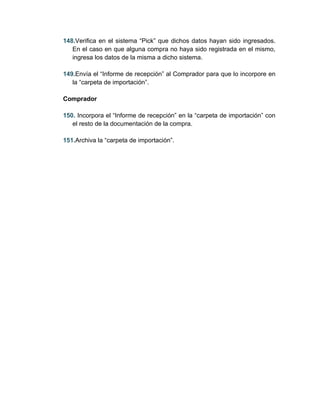 148.Verifica en el sistema “Pick” que dichos datos hayan sido ingresados.
   En el caso en que alguna compra no haya sido registrada en el mismo,
   ingresa los datos de la misma a dicho sistema.

149.Envía el “Informe de recepción” al Comprador para que lo incorpore en
   la “carpeta de importación”.

Comprador

150. Incorpora el “Informe de recepción” en la “carpeta de importación” con
   el resto de la documentación de la compra.

151.Archiva la “carpeta de importación”.
 