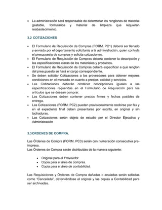 •   La administración será responsable de determinar los renglones de material
    gastable, formularios y material de limpieza que requieran
    reabastecimiento.

3.2 COTIZACIONES

•   El Formulario de Requisición de Compras (FORM. PC1) deberá ser llenado
    y enviado por el departamento solicitante a la administración, quien controla
    el presupuesto de compras y solicita cotizaciones.
•   El Formulario de Requisición de Compras deberá contener la descripción y
    las especificaciones claras de los materiales y productos.
•   El Formulario de Requisición de Compras deberá especificar a qué renglón
    del presupuesto se hará el cargo correspondiente.
•   Se deben solicitar Cotizaciones a los proveedores para obtener mejores
    condiciones en el mercado en cuanto a precios, calidad y servicios.
•   Las Cotizaciones deberán contener descripciones iguales a las
    especificaciones requeridas en el Formulario de Requisición para los
    artículos que se desean comprar.
•   Las Cotizaciones deben contener precios firmes y fechas posibles de
    entrega.
•   Las Cotizaciones (FORM. PC2) pueden provisionalmente recibirse por fax y
    en el expediente final deben presentarse por escrito, en original y sin
    tachaduras.
•   Las Cotizaciones serán objeto de estudio por el Director Ejecutivo y
    Administración


3.3 ORDENES DE COMPRA.

Las Órdenes de Compra (FORM. PC3) serán con numeración consecutiva pre-
impresa.
Las Órdenes de Compra serán distribuidas de la manera siguiente:

       •   Original para el Proveedor
       •   Copia para el área de compras.
       •   Copia para el área de contabilidad.

Las Requisiciones y Órdenes de Compra dañadas o anuladas serán selladas
como “Cancelada”, devolviéndose el original y las copias a Contabilidad para
ser archivadas.
 