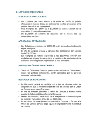3.4 LIMITES DISCRECIONALES

  SOLICITUD DE COTIZACIONES:

  •   Las Compras por valor inferior a la suma de $4,000.00 podrán
      efectuarse de manera directa sin cotizaciones escritas, procurando en lo
      posible diversificar los proveedores.
  •   Para Compras de $4,001.00 a $7,000.00 se deben solicitar por lo
      menos dos (2) cotizaciones escritas.
  •   De $7,001.00 en adelante se requieren por lo menos tres (3)
      cotizaciones escritas.

  APROBACION COTIZACIONES

  •   Las Cotizaciones menores de $4,000.00 serán aprobadas directamente
      el jefe de adjunto.
  •   El jefe de compras revisará y aprobará las Cotizaciones con valores
      hasta $30,000.00.
  •   Las Compras de valores superiores a los $30,000.00 deberán ser
      avaladas por el gerente comercial y sometidas a la aprobación de la
      dirección, cuya integración y aprobación la hará presidente.

  APROBACION ÓRDENES DE COMPRAS

  •   Todas las Órdenes de Compras, previa autorización de las Cotizaciones,
      según las políticas establecidas, serán aprobadas por la gerencia
      comercial y el directorio.

  RECEPCION DE MERCANCIAS.

  •   La Mercancía deberá ser recibida por el jefe de almacén quien se
      asegurará de que la mercancía recibida está de acuerdo con la Orden
      de Compra y sus especificaciones.
  •   El jefe de almacén procederá a firmar el Conduce o Factura como
      prueba de haber recibido conforme la Mercancía.
  •   Deberá informarse a Contabilidad de la recepción de la mercancia para
      su registro y numeración antes de ser distribuido.
  •   La secretaria del area de compras anexará el Conduce o Factura a la
      Orden de Compra para su pago siguiendo el procedimiento de solicitud
      de cheque.
 