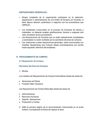 DISPOSICIONES GENERALES.-

  •   Ningún empleado de la organización participara en la selección,
      adjudicación o administración de una Orden de Compra y/o Contrato, si
      tiene alguna relación, parentesco o negocios con los proveedores que
      califiquen.

  •   Los empleados involucrados en el proceso de Compras de bienes y
      materiales, no deberán aceptar gratificaciones, favores o cualquier otro
      valor monetario de los proveedores.
  •   Las Requisiciones de Compras que no estén debidamente completadas
      y autorizadas no serán recibidas por la secretaria del área de compras.
  •   Las violaciones a estas disposiciones generales, serán sancionadas con
      medidas disciplinarias que incluyen desde amonestaciones por escrito
      hasta expulsión definitiva del empleado.



4. PROCEDIMIENTO DE COMPRA
  4.1 Requisición de Compra

  Secretaria del Área de Compras

  1. Recibe:

  Los Listados de Requisiciones de Compra Automáticas desde las áreas de:

  •   Almacenes de Planta
  •   Forestal Taller Campana

  Las Requisiciones de Compra Manuales desde las áreas de:

  •   Administrativos
  •   Recursos Humanos
  •   Soporte, Operaciones
  •   Producción y Ventas

  2. Sella la primera página de la documentación mencionada en el punto
     anterior, Consignando la fecha de ingreso al área.
 