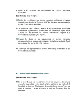 9. Envía a la Secretaria las Requisiciones de Compra Manuales
   codificadas.

Secretaria del área Compras

10. Recibe las requisiciones de compra manuales codificadas e ingresa
    manualmente al sistema “Compras Web” los datos de las mismas junto
    con los Compradores asignados.

11. A través de dicho sistema, accede a las requisiciones de compra
   automáticas ingresando su número total de control que figura en el
   “Listado de requisiciones de compra automáticas”, registra sus
   Compradores asignados y las imprime.

12. Ingresa los datos de las requisiciones de compra manuales
    correspondientes al área de Administración Central en una planilla Excel
    denominada “Control de OC – RC – MRC”.


13. Distribuye las requisiciones de compra manuales y automáticas a los
   Compradores asignados.




4.1.1 Modificación de requisición de compra

Secretaria del área Compras

14. En el caso de que sea necesario modificar una requisición de compra
    manual o automática, recibe desde el área solicitante del material el
    formulario preimpreso “Modificación de requisición de compra” con los
    datos a modificar y envía el mismo al Jefe de Compras. Jefe de
    Compras:
 