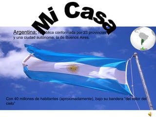 Argentina:  república conformada por 23 provincias  y una ciudad autónoma, la de Buenos Aires.  Con 40 millones de habitantes (aproximadamente), bajo su bandera “del color del cielo”  Mi Casa 