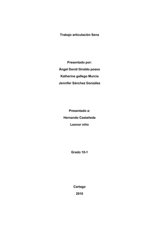 Trabajo articulación Sena<br />Presentado por:<br />Ángel David Giraldo posso<br />Katherine gallego Murcia<br />Jennifer Sánchez González<br />Presentado a:<br />Hernando Castañeda<br />Leonor niño<br />Grado 10-1<br />Cartago<br />2010<br />TIPOS DE SOFTWARE`S<br />SOFTWARE DE DIAGNOSTICO<br />Everest Home Edition<br />Everest Home Edición realiza un análisis del sistema, mostrando prácticamente todos los aspectos del sistema referentes a hardware, software, configuración<br />Sisoft Sandra Lite<br />Sandra sisoft te proporcionará información sobre el hardware, el software, y cualquier dispositivo del sistema que tengas en tu ordenador<br />AIDA32<br />Programa que tiene una gran utilidad en el diagnostico del hardware, Aida32 genera información detallada de componentes instalados<br />PC Wizard<br />PC Wizard es un programa que se situa entra los más avanzados de su clase para evaluar y analizar el rendimiento de su sistema y sus componentes<br />SIW<br />SIW (System Information for Windows) es un programa que permite de analizar la configuración de su ordenador y realizar numerosos diagnósticos<br />WinAudit<br />WinAudit es un programa totalmente gratuito que analiza tu PC y te muestra toda la información referente a programas instalados, o al sistema operativo<br />SOFTWARE DE REDES<br />NETWORK MAGIC PRO DE CISCO<br />Realice la conexión en cuestión de minutos y comparta la conexión a Internet, las impresoras y los archivos. Pase a una red inalámbrica con facilidad. Agregue ordenadores a la red inalámbrica de forma sencilla mediante el ratón. (Se incluye con la compra de un router de Linksys by Cisco).Pruebe la velocidad de Internet, repare las conexiones y reciba alertas de seguridad<br />COMPLEMENTO NETWORK MAGIC PARA MAC DE CISCO<br />Comparta música, fotografías e impresoras. Administre el entorno de red del Mac y del PC desde una ubicación central<br />SPEED METER PRO DE CISCO<br />Vea la configuración y el rendimiento de toda la red desde una sola ubicación.Administre el rendimiento de todas las conexiones de la red doméstica.Le permite recibir alertas e información de estado de la red para que pueda optimizar la experiencia en línea<br /> <br />Nombre del componentedescripciónimagenORDENADORSistema operativoMicrosoft Windows XP Professional    Service Pack del Sistema OperativoService Pack 2DirectX4.09.00.0904 (DirectX 9.0c)Nombre del sistemaPC3 (PC1)Nombre de usuarioAdministradorPLACA BASETipo de procesadorIntel Pentium 4, 2600 MHz (13 x 200)Nombre de la Placa BaseDell OptiPlex GX270Chipset de la Placa BaseIntel Springdale-G i865GMemoria del Sistema1024 MB  (PC3200 DDR SDRAM)Tipo de BIOSPhoenix (06/26/06)Puerto de comunicaciónPuerto de comunicaciones (COM1)MONITORTarjeta gráficaNVIDIA RIVA TNT2/TNT2 Pro  (16 MB)Acelerador 3DnVIDIA RIVA TNT2MonitorMonitor Plug and Play [NoDB]  (LAL080044202)MULTIMEDIATarjeta de sonidoIntel 82801EB ICH5 - AC'97 Audio Controller [A-2/A-3]ALMACENAMIENTOControlador IDEControladoras de almacenamiento Ultra ATA Intel(R) 82801EB - 24D1Controlador SCSI/RAIDVirtual Clone DriveDisco duroST340810A  (40 GB, 5400 RPM, Ultra-ATA/100)Lector ópticoELBY CLONEDRIVE SCSI CdRom Device  (Virtual CD-ROM)Lector ópticoHL-DT-ST CD-ROM GCR-8523B  (52x CD-ROM)Estado de los discos duros SMARTOKDISPOSITIVOS DE ENTRADATecladoTeclado estándar de 101/102 teclas o Microsoft Natural PS/2 KeyboardRatónMouse compatible PS/2REDTarjeta de RedIntel(R) PRO/1000 MT Network Connection  (192.168.1.11)DISPOSITIVOSImpresoraPCX1P Deskjet D1500 seriesControlador USB1Intel 82801EB ICH5 - USB Controller [A-2/A-3]Controlador USB1Intel 82801EB ICH5 - USB Controller [A-2/A-3]Controlador USB1Intel 82801EB ICH5 - USB Controller [A-2/A-3]Controlador USB1Intel 82801EB ICH5 - USB Controller [A-2/A-3]Controlador USB2Intel 82801EB ICH5 - Enhanced USB2 Controller [A-2/A-3]Dispositivos USBe-Messenger 112 #4<br />