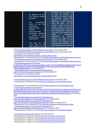 10
de Medicina de los
E.U. para sus bases
de datos.”63
“Se recomienda
evitar el uso de
resúmenes,
observaciones
inéditas y
comunicaciones
personales, siempre
y cuando no nos
proporcionen datos
importantes.”64
“Se basa en su
mayor parte en un
estilo estándar de la
inclusivo, usar un guión. En
el caso de números no
inclusivos, se usará la coma
sin espacios. “Como regla
general, los números de
referencias deben ponerse
fuera del punto y de las
comas y dentro de los dos
puntos y punto y coma. En
las citas de libros, en el título
de la publicación y subtítulo;
si los hay. No se deberá usar
itálica o subrayado.
Solamente la primera
palabra del título de los
artículos de revista o de los
libros (y las palabras que
normalmente comienzan con
letra mayúscula) se escriben
44
http://blognisaba.blogspot.com/2010/05/derecho-de-cita.html, 23 de Octubre 2010
45
http://biblioteca.cide.edu/Chicago_Manual_of_Style_20052_oct.htm, 23 de Octubre 2010
46
Recuperado el 21 Octubre de 2010,de
http://biblioteca.cide.edu/Chicago_Manual_of_Style_20052_oct.htm
47
Recuperado el 21 de Octubre de 2010, de http://blognisaba.blogspot.com/2010/05/derecho-de-cita.html
48
http://blognisaba.blogspot.com/2010/05/derecho-de-cita.html, 23 de Octubre 2010
49
Recuperado el 21 de Octubre de 2010, de http://blognisaba.blogspot.com/2010/05/derecho-de-cita.html
50
http://translate.google.com.ec/translate?
hl=es&sl=en&u=http://www.chicagomanualofstyle.org/&ei=pSLDTOqnI8GB8gafzbTXBg&sa=X&oi=translat
e&ct=result&resnum=5&ved=0CCAQ7gEwBA&prev=/search%3Fq%3Dmanual%2Bde%2Bestilo
%2Bchicago%26hl%3Des, 23 de Octubre 2010
51
http://translate.google.com.ec/translate?hl=es&langpair=en|
es&u=http://www.libs.uga.edu/ref/chicago.html, 23 de Octubre 2010
52
Recuperado el 21 de Octubre de 2010,
http://biblioteca.cide.edu/Chicago_Manual_of_Style_20052_oct.htm
53
http://blognisaba.blogspot.com/2010/05/derecho-de-cita.html, 23 de Octubre 2010
54
Recuperado el 21 Octubre de 2010,de http://www.worldlingo.com/ma/enwiki/es/Turabian
55
Recuperado el 21 de Octubre de 2010, de http://www.worldlingo.com/ma/enwiki/es/Turabian
56
http://translate.google.com.ec/translate?
hl=es&sl=en&u=http://www.press.uchicago.edu/books/turabian/turabian_citationguide.html&ei=wFzD
TIblJYa0lQfR-5kD&sa=X&oi=translate&ct=result&resnum=6&ved=0CC4Q7gEwBQ&prev=/search%3Fq
%3Dmanual%2Bde%2Bestilo%2BTurabian%26hl%3Des%26biw%3D1280%26bih%3D558, 23 de Octubre
2010
57
http://translate.google.com.ec/translate?hl=es&langpair=en|
es&u=http://www.bridgew.edu/Library/turabian.cfm, 23 de Octubre 2010
58
http://translate.google.com.ec/translate?hl=es&langpair=en|
es&u=http://www.lib.usm.edu/help/style_guides/turabian.html, 23 de Octubre 2010
59
Recuperado el 22 de Octubre de 2010, de http://www.worldlingo.com/ma/enwiki/es/Turabian
60
http://translate.google.com.ec/translate?hl=es&langpair=en|
es&u=http://www.bridgew.edu/Library/turabian.cfm, 23 de Octubre 2010
61
Recuperado el 21 Octubre de 2010,de http://www.worldlingo.com/ma/enwiki/es/Turabian
62
http://www.cpimtz.sld.cu/normvanc.htm, 23 de Octubre 2010
63
Recuperado el 21 Octubre de 2010,de http://www.cpimtz.sld.cu/normvanc.htm
64
Recuperado el 21 Octubre de 2010,de http://www.cpimtz.sld.cu/normvanc.htm
66
Recuperado el 21 Octubre de 2010,de http://www.cpimtz.sld.cu/normvanc.htm
67
Recuperado el 21 Octubre de 2010,de http://www.cpimtz.sld.cu/normvanc.htm
 