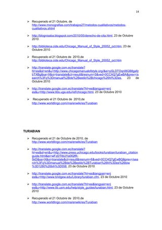 14
 Recuperado el 21 Octubre, de
http://www.monografias.com/trabajos27/metodos-cualitativos/metodos-
cualitativos.shtml
 http://blognisaba.blogspot.com/2010/05/derecho-de-cita.html, 23 de Octubre
2010
 http://biblioteca.cide.edu/Chicago_Manual_of_Style_20052_oct.htm, 23 de
Octubre 2010
 Recuperado el 21 Octubre de 2010,de
http://biblioteca.cide.edu/Chicago_Manual_of_Style_20052_oct.htm
 http://translate.google.com.ec/translate?
hl=es&sl=en&u=http://www.chicagomanualofstyle.org/&ei=pSLDTOqnI8GB8gafz
bTXBg&sa=X&oi=translate&ct=result&resnum=5&ved=0CCAQ7gEwBA&prev=/s
earch%3Fq%3Dmanual%2Bde%2Bestilo%2Bchicago%26hl%3Des, 23 de
Octubre 2010
 http://translate.google.com.ec/translate?hl=es&langpair=en|
es&u=http://www.libs.uga.edu/ref/chicago.html, 23 de Octubre 2010
 Recuperado el 21 Octubre de 2010,de
http://www.worldlingo.com/ma/enwiki/es/Turabian
TURABIAN
 Recuperado el 21 de Octubre de 2010, de
http://www.worldlingo.com/ma/enwiki/es/Turabian
 http://translate.google.com.ec/translate?
hl=es&sl=en&u=http://www.press.uchicago.edu/books/turabian/turabian_citation
guide.html&ei=wFzDTIblJYa0lQfR-
5kD&sa=X&oi=translate&ct=result&resnum=6&ved=0CC4Q7gEwBQ&prev=/sea
rch%3Fq%3Dmanual%2Bde%2Bestilo%2BTurabian%26hl%3Des%26biw
%3D1280%26bih%3D558, 23 de Octubre 2010
 http://translate.google.com.ec/translate?hl=es&langpair=en|
es&u=http://www.bridgew.edu/Library/turabian.cfm, 23 de Octubre 2010
 http://translate.google.com.ec/translate?hl=es&langpair=en|
es&u=http://www.lib.usm.edu/help/style_guides/turabian.html, 23 de Octubre
2010
 Recuperado el 21 Octubre de 2010,de
http://www.worldlingo.com/ma/enwiki/es/Turabian
 