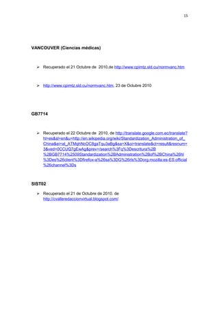 15
VANCOUVER (Ciencias médicas)
 Recuperado el 21 Octubre de 2010,de http://www.cpimtz.sld.cu/normvanc.htm
 http://www.cpimtz.sld.cu/normvanc.htm, 23 de Octubre 2010
GB7714
 Recuperado el 22 Octubre de 2010, de http://translate.google.com.ec/translate?
hl=es&sl=en&u=http://en.wikipedia.org/wiki/Standardization_Administration_of_
China&ei=aI_ATMqhNcOC8gaTqu3aBg&sa=X&oi=translate&ct=result&resnum=
3&ved=0CCUQ7gEwAg&prev=/search%3Fq%3Descritura%2B
%2BGB7714%2509Standardization%2BAdministration%2Bof%2BChina%26hl
%3Des%26client%3Dfirefox-a%26sa%3DG%26rls%3Dorg.mozilla:es-ES:official
%26channel%3Ds
SIST02
 Recuperado el 21 de Octubre de 2010. de
http://cvalleredaccionvirtual.blogspot.com/
 