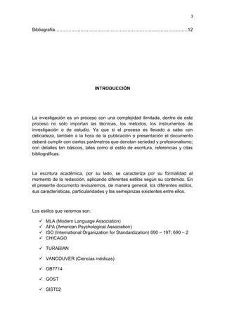 3
Bibliografía………………………………………………………….…………………12
INTRODUCCIÓN
La investigación es un proceso con una complejidad ilimitada, dentro de este
proceso no sólo importan las técnicas, los métodos, los instrumentos de
investigación o de estudio. Ya que si el proceso es llevado a cabo con
delicadeza, también a la hora de la publicación o presentación el documento
deberá cumplir con ciertos parámetros que denotan seriedad y profesionalismo;
con detalles tan básicos, tales como el estilo de escritura, referencias y citas
bibliográficas.
La escritura académica, por su lado, se caracteriza por su formalidad al
momento de la redacción, aplicando diferentes estilos según su contenido. En
el presente documento revisaremos, de manera general, los diferentes estilos,
sus características, particularidades y las semejanzas existentes entre ellos.
Los estilos que veremos son:
 MLA (Modern Language Association)
 APA (American Psychological Association)
 ISO (International Organization for Standardization) 690 – 197; 690 – 2
 CHICAGO
 TURABIAN
 VANCOUVER (Ciencias médicas)
 GB7714
 GOST
 SIST02
 