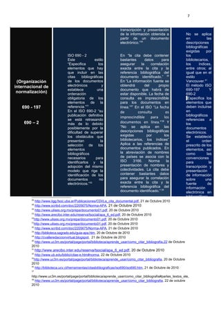 7
(Organización
internacional de
normalización)
690 - 197
690 – 2
ISO 690 - 2
Este estilo
“Especifica los
elementos que hay
que incluir en las
citas bibliográficas
de los documentos
electrónicos y
establece una
ordenación
obligatoria de los
elementos de la
referencia.”31
En el ISO 690-2 “su
publicación definitiva
se está retrasando
más de lo debido
posiblemente por la
dificultad de superar
los obstáculos que
presentan la
selección de los
elementos
bibliográficos
necesarios para
identificarlos y la
adopción del mismo
modelo que rige la
identificación de los
documentos no
electrónicos.”32
transcripción y presentación
de la información obtenida a
partir de un documento
electrónico.”35
En “la cita debe contener
bastantes datos para
asegurar la correlación
exacta entre la cita y la
referencia bibliográfica del
documento identificado.” 36
En “La información fuente se
obtendrá del propio
documento que habrá de
estar disponible. La fecha de
consulta es imprescindible
para los documentos en
línea.”37
En el ISO “La fecha
de consulta es
imprescindible para los
documentos en línea.”38
Y
“No se aplica en las
descripciones bibliográficas
exigidas por los
bibliotecarios, los índices”
Aplica a las referencias de
documentos publicados. En
la abreviación de nombres
de países se asocia con la
ISO 3166. Norma la
presentación de nombres y
colectividades. La cita debe
contener bastantes datos
para asegurar la correlación
exacta entre la cita y la
referencia bibliográfica del
documento identificado.” 39
No se aplica
en las
descripciones
bibliográficas
exigidas por
los
bibliotecarios,
los índices,
entre otros; al
igual que en el
estilo
Vancouver.41
El método ISO
690-197 Y
690-2
”Especifica los
elementos que
deben incluirse
en
bibliográficos
referencias a
los
documentos
electrónicos.
Se estableció
el orden
prescrito de los
elementos, así
como las
convenciones
para la
transcripción y
presentación
de información
sobre una
fuente de
información
electrónica en
bibliográficos
29
http://www.iigg.fsoc.uba.ar/Publicaciones/CDI/La_cita_documental.pdf, 21 de Octubre 2010
28
http://www.scribd.com/doc/2205675/Norma-APA, 21 de Octubre 2010
24
http://www.ulises.org.mx/prepa/documento01.pdf, 20 de Octubre 2010
23
http://www.arecibo.inter.edu/reserva/tsocial/apa_6_ed.pdf, 20 de Octubre 2010
22
http://www.ulises.org.mx/prepa/documento01.pdf, 20 de Octubre 2010
21
http://www.ulises.org.mx/prepa/documento01.pdf, 20 de Octubre 2010
20
http://www.scribd.com/doc/2205675/Norma-APA, 21 de Octubre 2010
19
http://biblioteca.sagrado.edu/guia-apa.htm, 20 de Octubre de 2010
18
http://cvalleredaccionvirtual.blogspot, 21 de Octubre de 2010
30
http://www.uc3m.es/portal/page/portal/biblioteca/aprende_usar/como_citar_bibliografia,22 de Octubre
2010
31
http://www.arecibo.inter.edu/reserva/tsocial/apa_6_ed.pdf, 20 de Octubre 2010
32
http://www.ub.edu/biblio/citae-e.htm#norma, 22 de Octubre 2010
35
http://www.uc3m.es/portal/page/portal/biblioteca/aprende_usar/como_citar_bibliografia, 20 de Octubre
2010
36
http://biblioteca.ucv.cl/herramientas/citasbibliograficas/iso690/iso690.htm, 21 de Octubre de 2010
37
http://www.uc3m.es/portal/page/portal/biblioteca/aprende_usar/como_citar_bibliografia#partes_textos_ele,
38
http://www.uc3m.es/portal/page/portal/biblioteca/aprende_usar/como_citar_bibliografia, 22 de octubre
2010
 