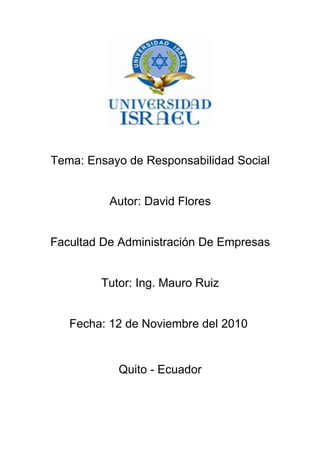 Tema: Ensayo de Responsabilidad Social
Autor: David Flores
Facultad De Administración De Empresas
Tutor: Ing. Mauro Ruiz
Fecha: 12 de Noviembre del 2010
Quito - Ecuador
 
