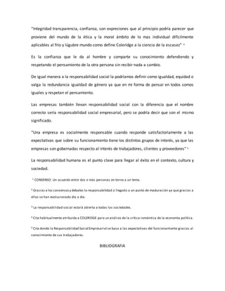 “Integridad transparencia, confianza, son expresiones que al principio podría parecer que
proviene del mundo de la ética y la moral ámbito de lo mas individual difícilmente
aplicables al frío y lúgubre mundo como define Coleridge a la ciencia de la escasez” 4
Es la confianza que le da al hombre y comparte su conocimiento defendiendo y
respetando el pensamiento de la otra persona sin recibir nada a cambio.
De igual manera a la responsabilidad social la podríamos definir como igualdad, equidad o
valga la redundancia igualdad de género ya que en mi forma de pensar en todos somos
iguales y respetan el pensamiento.
Las empresas también llevan responsabilidad social con la diferencia que el nombre
correcto sería responsabilidad social empresarial, pero se podría decir que son el mismo
significado.
“Una empresa es socialmente responsable cuando responde satisfactoriamente a las
expectativas que sobre su funcionamiento tiene los distintos grupos de interés, ya que las
empresas son gobernadas respecto al interés de trabajadores, clientes y proveedores” 5
La responsabilidad humana es el punto clave para llegar al éxito en el contexto, cultura y
sociedad.
1 CONSENSO: Un acuerdo entre dos o más personas en torno a un tema.
2 Gracias a los consensosy debates la responsabilidad a llegado a un punto de maduración ya que gracias a
ellas se han evolucionado día a día.
3 La responsabilidad social estará abierta a todas las sociedades.
4 Cita habitualmente atribuida a COLERIDGE para un análisis de la crítica romántica de la economía política.
5 Cita donde la Responsabilidad Social Empresarial se basa a las expectativas del funcionamiento gracias al
conocimiento de sus trabajadores.
BIBLIOGRAFIA
 