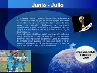 Junio - Julio

El campeonato estuvo compuesto de dos fases: en la primera,
se conformaron ocho grupos de cuatro equipos cada uno,
avanzando a la siguiente ronda los dos mejores de cada
grupo.     Los     dieciséis   clasificados   se    enfrentaron
posteriormente en partidos eliminatorios, hasta llegar a los dos
equipos que disputaron la final en el estadio Soccer City de
Johannesburgo.
Previo al torneo, Sudáfrica realizó una inversión millonaria
para poder estar en condiciones de recibir uno de los eventos
deportivos más importantes del planeta. Cerca de 2 millones
de entradas fueron puestas a la venta para asistir a los 64
partidos, a disputarse en 10 estadios ubicados a lo largo de
todo el país, de los cuales la mitad eran nuevos.


                                                                   Copa Mundial de
                                                                      Fútbol de
                                                                        2010
 