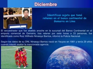 Diciembre

                                         Identifican sujeto que tomó
                                      rehenes en el banco continental de
                                              Gamarra en Lima


El secuestrador que fue abatido anoche en la sucursal del Banco Continental en el
emporio comercial de Gamarra, tras retener por siete horas a 33 personas, fue
identificado como Ruiz Wilfredo Ninasqui Barrios, informó la Policía Nacional.

Según los datos de su DNI, Ninasqui Barrios nació en Yauyos en 1981 y tenía 29 años
cuando intentó asaltar la mencionada agencia.
 
