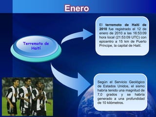 Enero
                        El terremoto de Haití de
                        2010 fue registrado el 12 de
                        enero de 2010 a las 16:53:09
                        hora local (21:53:09 UTC) con
                        epicentro a 15 km de Puerto
Terremoto de            Príncipe, la capital de Haití.
    Haití




                       Según el Servicio Geológico
                       de Estados Unidos, el sismo
                       habría tenido una magnitud de
                       7,0 grados y se habría
                       generado a una profundidad
                       de 10 kilómetros.
 