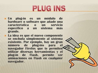 PLUG INSUn plug-in es un módulo de hardware o software que añade una característica o un servicio específico a un sistema más grande. La idea es que el nuevo componente se enchufa simplemente al sistema existente. Por ejemplo, hay un gran número de plug-ins para el navegador Firefox que te permiten utilizar diversas herramientas y el plug-in de Flash, permite ver animaciones en Flash en cualquier navegador.