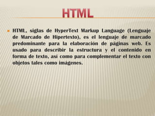 HTMLHTML, siglas de HyperTextMarkupLanguage (Lenguaje de Marcado de Hipertexto), es el lenguaje de marcado predominante para la elaboración de páginas web. Es usado para describir la estructura y el contenido en forma de texto, así como para complementar el texto con objetos tales como imágenes.
