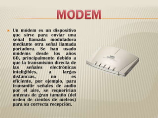 MODEMUn módem es un dispositivo que sirve para enviar una señal llamada moduladora mediante otra señal llamada portadora. Se han usado módems desde los años 60, principalmente debido a que la transmisión directa de las señales electrónicas inteligibles, a largas distancias, no es eficiente, por ejemplo, para transmitir señales de audio por el aire, se requerirían antenas de gran tamaño (del orden de cientos de metros) para su correcta recepción.