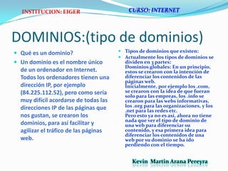 DOMINIOS:(tipo de dominios)Qué es un dominio?Un dominio es el nombre único de un ordenador en Internet. Todos los ordenadores tienen una dirección IP, por ejemplo (84.225.112.52), pero como sería muy difícil acordarse de todas las direcciones IP de las páginas que nos gustan, se crearon los dominios, para así facilitar y agilizar el tráfico de las páginas web.CURSO: INTERNETINSTITUCION: EIGERTipos de dominios que existen:Actualmente los tipos de dominios se dividen en 3 partes:Dominios globales: En un principio, estos se crearon con la intención de diferenciar los contenidos de las páginas web.Inicialmente, por ejemplo los .com, se crearon con la idea de que fueran solo para las empreas, los .info se crearon para las webs informativas, los .org para las organizaciones, y los .net para las redes etc.Pero esto ya no es así, ahora no tiene nada que ver el tipo de dominio de una web para diferenciar su contenido, y esa primera idea para diferenciar los contenidos de una web por su dominio se ha ido perdiendo con el tiempo.Kevin  Martin Arana Pereyra 