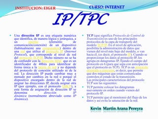 IP/TPCUna dirección IP es una etiqueta numérica que identifica, de manera lógica y jerárquica, a un interfaz (elemento de comunicación/conexión) de un dispositivo (habitualmente una computadora) dentro de una red que utilice el protocolo IP (Internet Protocol), que corresponde al nivel de red del protocolo TCP/IP. Dicho número no se ha de confundir con la dirección MAC que es un identificador de 48bits para identificar de forma única a la tarjeta de red y no depende del protocolo de conexión utilizado ni de la red. La dirección IP puede cambiar muy a menudo por cambios en la red o porque el dispositivo encargado dentro de la red de asignar las direcciones IP, decida asignar otra IP (por ejemplo, con el protocolo DHCP), a esta forma de asignación de dirección IP se denomina dirección IP dinámica (normalmente abreviado como IP dinámica).TCP (que significa Protocolo de Control de Transmisión) es uno de los principales protocolos de la capa de transporte del modelo TCP/IP. En el nivel de aplicación, posibilita la administración de datos que vienen del nivel más bajo del modelo, o van hacia él, (es decir, el protocolo IP). Cuando se proporcionan los datos al protocolo IP, los agrupa en datagramas IP, fijando el campo del protocolo en 6 (para que sepa con anticipación que el protocolo es TCP). TCP es un protocolo orientado a conexión, es decir, que permite que dos máquinas que están comunicadas controlen el estado de la transmisión. Las principales características del protocolo TCP son las siguientes:TCP permite colocar los datagramas nuevamente en orden cuando vienen del protocolo IP.TCP permite que el monitoreo del flujo de los datos y así evita la saturación de la red.CURSO: INTERNETINSTITUCION: EIGERKevin  Martin Arana Pereyra 