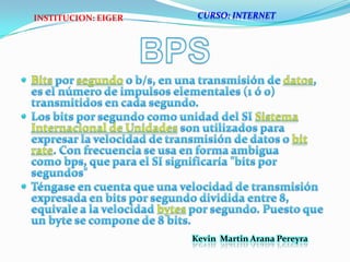 BPSBits por segundo o b/s, en una transmisión de datos, es el número de impulsos elementales (1 ó 0) transmitidos en cada segundo.Los bits por segundo como unidad del SI Sistema Internacional de Unidades son utilizados para expresar la velocidad de transmisión de datos o bit rate. Con frecuencia se usa en forma ambigua como bps, que para el SI significaría "bits por segundos"Téngase en cuenta que una velocidad de transmisión expresada en bits por segundo dividida entre 8, equivale a la velocidad bytes por segundo. Puesto que un byte se compone de 8 bits.CURSO: INTERNETINSTITUCION: EIGERKevin  Martin Arana Pereyra 