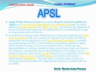  APSLApple PublicSourceLicense (en español licencia de fuente pública de Apple) es la licencia de código abierto y de software libre bajo la cual se publicó elsistema operativo de Apple, Darwin. Esta licencia fue adoptada de forma voluntaria para aumentar la colaboración de la comunidad de la que se origina gran parte de Darwin.La primera versión de Apple PublicSourceLicense fue aprobada por Open SourceInitiative (OSI). La versión 2.0, lanzada el 29 de julio de 2003 es compatible con las directrices de la Free Software Foundation, y también está aprobada por la OSI. La Free Software Foundation aprobó la Apple PublicSourceLicense 2.0 como una licencia libre y afirma que los desarrolladores de software pueden trabajar en proyectos bajo está licencia. Sin embargo, recomiendan que los desarrolladores no la utilicen en los proyectos nuevos, dado que el copyleft parcial no es compatible con la GNU General PublicLicense y permite enlazar con archivos de carácter íntegramente propietario.[1] Por otro lado, la licencia requiere que si se lanzan productos derivados del código fuente original, el código debe ser accesible.CURSO: INTERNETINSTITUCION: EIGERKevin  Martin Arana Pereyra 