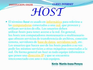 HOSTEl término host es usado en informática para referirse a las computadoras conectados a una red, que proveen y utilizan servicios de ella. Los usuarios deben utilizar hosts para tener acceso a la red. En general, los hosts son computadores monousuario o multiusuario que ofrecen servicios de transferencia de archivos, conexión remota, servidores de base de datos, servidores web, etc. Los usuarios que hacen uso de los hosts pueden a su vez pedir los mismos servicios a otras máquinas conectadas a la red. De forma general un host es todo equipo informático que posee una dirección IP y que se encuentra interconectado con uno o más equipos.CURSO: INTERNETINSTITUCION: EIGERKevin  Martin Arana Pereyra 