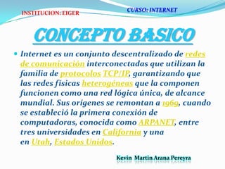 CONCEPTO BASICO Internet es un conjunto descentralizado de redes de comunicación interconectadas que utilizan la familia de protocolos TCP/IP, garantizando que las redes físicas heterogéneas que la componen funcionen como una red lógica única, de alcance mundial. Sus orígenes se remontan a 1969, cuando se estableció la primera conexión de computadoras, conocida como ARPANET, entre tres universidades en California y una en Utah, Estados Unidos.CURSO: INTERNETINSTITUCION: EIGERKevin  Martin Arana Pereyra 