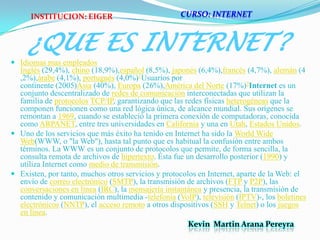 CURSO: INTERNETINSTITUCION: EIGER¿QUE ES INTERNET?Idiomas mas empleadosInglés (29,4%), chino (18,9%),español (8,5%), japonés (6,4%),francés (4,7%), alemán (4,2%),árabe (4,1%), portugués (4,0%)1Usuarios porcontinente (2005)Asia (40%), Europa (26%),América del Norte (17%)2Internet es un conjunto descentralizado de redes de comunicación interconectadas que utilizan la familia de protocolos TCP/IP, garantizando que las redes físicas heterogéneas que la componen funcionen como una red lógica única, de alcance mundial. Sus orígenes se remontan a 1969, cuando se estableció la primera conexión de computadoras, conocida como ARPANET, entre tres universidades en California y una en Utah, Estados Unidos.Uno de los servicios que más éxito ha tenido en Internet ha sido la World Wide Web(WWW, o "la Web"), hasta tal punto que es habitual la confusión entre ambos términos. La WWW es un conjunto de protocolos que permite, de forma sencilla, la consulta remota de archivos de hipertexto. Ésta fue un desarrollo posterior (1990) y utiliza Internet como medio de transmisión.Existen, por tanto, muchos otros servicios y protocolos en Internet, aparte de la Web: el envío de correo electrónico (SMTP), la transmisión de archivos (FTP y P2P), las conversaciones en línea (IRC), la mensajería instantánea y presencia, la transmisión de contenido y comunicación multimedia -telefonía (VoIP), televisión (IPTV)-, los boletines electrónicos (NNTP), el acceso remoto a otros dispositivos (SSH y Telnet) o los juegos en línea.Kevin  Martin Arana Pereyra 